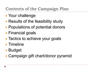 Contents of the Campaign Plan
 Your challenge
 Results of the feasibility study
 Populations of potential donors
 Financial goals
 Tactics to achieve your goals
 Timeline
 Budget
 Campaign gift chart/donor pyramid
 