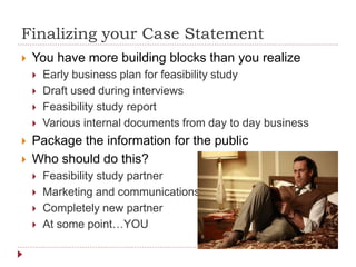 Finalizing your Case Statement
 You have more building blocks than you realize
 Early business plan for feasibility study
 Draft used during interviews
 Feasibility study report
 Various internal documents from day to day business
 Package the information for the public
 Who should do this?
 Feasibility study partner
 Marketing and communications
 Completely new partner
 At some point…YOU
 