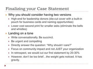 Finalizing your Case Statement
 Why you should consider having two versions
 High-end for leadership donors (die-cut cover with a built-in
pouch for business cards and naming opportunities)
 Lower cost second print for smaller asks (eliminate the bells
and whistles)
 Landing on a tone
 Write conversationally. Be succinct.
 Be urgent and compelling
 Directly answer the question: “Why should I care?”
 Focus on community impact and not JUST your organization
 In retrospect, we would cut our first statement by 20-30%
 However, don’t be too brief…the weight gets noticed. It has
gravity.
 