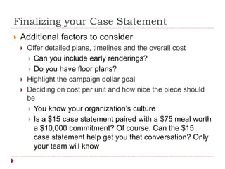 Finalizing your Case Statement
 Additional factors to consider
 Offer detailed plans, timelines and the overall cost
 Can you include early renderings?
 Do you have floor plans?
 Highlight the campaign dollar goal
 Deciding on cost per unit and how nice the piece should
be
 You know your organization’s culture
 Is a $15 case statement paired with a $75 meal worth
a $10,000 commitment? Of course. Can the $15
case statement help get you that conversation? Only
your team will know
 