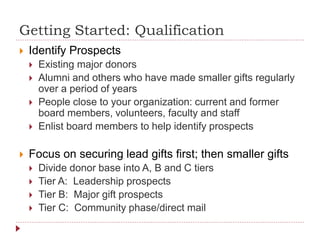 Getting Started: Qualification
 Identify Prospects
 Existing major donors
 Alumni and others who have made smaller gifts regularly
over a period of years
 People close to your organization: current and former
board members, volunteers, faculty and staff
 Enlist board members to help identify prospects
 Focus on securing lead gifts first; then smaller gifts
 Divide donor base into A, B and C tiers
 Tier A: Leadership prospects
 Tier B: Major gift prospects
 Tier C: Community phase/direct mail
 