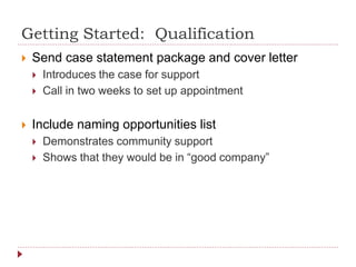 Getting Started: Qualification
 Send case statement package and cover letter
 Introduces the case for support
 Call in two weeks to set up appointment
 Include naming opportunities list
 Demonstrates community support
 Shows that they would be in “good company”
 