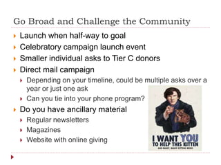 Go Broad and Challenge the Community
 Launch when half-way to goal
 Celebratory campaign launch event
 Smaller individual asks to Tier C donors
 Direct mail campaign
 Depending on your timeline, could be multiple asks over a
year or just one ask
 Can you tie into your phone program?
 Do you have ancillary material
 Regular newsletters
 Magazines
 Website with online giving
 