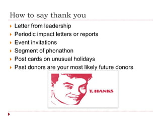 How to say thank you
 Letter from leadership
 Periodic impact letters or reports
 Event invitations
 Segment of phonathon
 Post cards on unusual holidays
 Past donors are your most likely future donors
 
