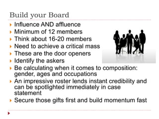 Build your Board
 Influence AND affluence
 Minimum of 12 members
 Think about 16-20 members
 Need to achieve a critical mass
 These are the door openers
 Identify the askers
 Be calculating when it comes to composition:
gender, ages and occupations
 An impressive roster lends instant credibility and
can be spotlighted immediately in case
statement
 Secure those gifts first and build momentum fast
 