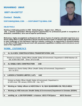 MUHAMMAD UMAR
00971-56-4367727
Contact Details;
DOSTUMAR@GMAIL.COM - - - DOSTUMAR777@ GMAIL.COM
OBJECTIVE,S
Seeking a challenging position in HSE Safety Engineer, Supper visor , Officers.
with a dynamic organization offering long-term opportunities for professional growth in recognition of
dedication, commitment, drive and of superior performance.
Meticulous, highly accomplished professional with above 8 years of comprise extended experience as a
Senior safety officer in HSE department. Result oriented decisive leader to maintain high quality standards
to meet challenges of this fast-paced, high-turn industry. Looking for an opportunity in any good industry
in the field of HSE Engineering and excel with possessed capabilities & abilities and to be proven as an
asset of the organization.
WORK EXPERIENCE
1- AL ULA GEN. CONSTRUCATION & TRANSPORTATION. UAE.
Worked as a Senior Safety Officer (Health Safety & Environment) Department in BAB Habshan (5)
OIL & GAS SECTOR Since 2013 to Still.
2- AL NAQILA GEN. CONSTRUCTION UAE
Worked as a Senior Safety Officer (Health Safety & Environment) Department in
2011 to 2013.
3- LARSEN & TOUBRO LIMITED { L&T}. UAE
Worked as Safety Officer (Health Safety & Environment) Department in
at UAE since 15th January 2009 to 8th may 2011.
4 - Working as Safety officers at ADCO Site in AL QUA QUASHWIRA OIL FIELD AREA.
5 - Working as HSE instructor (Health Safety & Environment) Department In Emirates (EIOSH)
6- working as a JOB PERFORMER in Habshan ADCO PTWSystem ADCO Standard
 