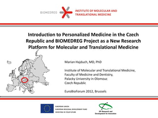 Introduction to Personalized Medicine in the Czech
Republic and BIOMEDREG Project as a New Research
 Platform for Molecular and Translational Medicine

                 Marian Hajduch, MD, PhD

                 Institute of Molecular and Translational Medicine,
                 Faculty of Medicine and Dentistry,
                 Palacky University in Olomouc
                 Czech Republic

                 EuroBioForum 2012, Brussels
 