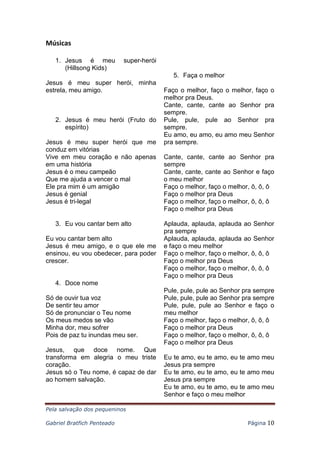 Pela salvação dos pequeninos
Gabriel Bratfich Penteado Página 10
Músicas
1. Jesus é meu super-herói
(Hillsong Kids)
Jesus é meu super herói, minha
estrela, meu amigo.
2. Jesus é meu herói (Fruto do
espírito)
Jesus é meu super herói que me
conduz em vitórias
Vive em meu coração e não apenas
em uma história
Jesus é o meu campeão
Que me ajuda a vencer o mal
Ele pra mim é um amigão
Jesus é genial
Jesus é tri-legal
3. Eu vou cantar bem alto
Eu vou cantar bem alto
Jesus é meu amigo, e o que ele me
ensinou, eu vou obedecer, para poder
crescer.
4. Doce nome
Só de ouvir tua voz
De sentir teu amor
Só de pronunciar o Teu nome
Os meus medos se vão
Minha dor, meu sofrer
Pois de paz tu inundas meu ser.
Jesus, que doce nome. Que
transforma em alegria o meu triste
coração.
Jesus só o Teu nome, é capaz de dar
ao homem salvação.
5. Faça o melhor
Faço o melhor, faço o melhor, faço o
melhor pra Deus.
Cante, cante, cante ao Senhor pra
sempre.
Pule, pule, pule ao Senhor pra
sempre.
Eu amo, eu amo, eu amo meu Senhor
pra sempre.
Cante, cante, cante ao Senhor pra
sempre
Cante, cante, cante ao Senhor e faço
o meu melhor
Faço o melhor, faço o melhor, ô, ô, ô
Faço o melhor pra Deus
Faço o melhor, faço o melhor, ô, ô, ô
Faço o melhor pra Deus
Aplauda, aplauda, aplauda ao Senhor
pra sempre
Aplauda, aplauda, aplauda ao Senhor
e faço o meu melhor
Faço o melhor, faço o melhor, ô, ô, ô
Faço o melhor pra Deus
Faço o melhor, faço o melhor, ô, ô, ô
Faço o melhor pra Deus
Pule, pule, pule ao Senhor pra sempre
Pule, pule, pule ao Senhor pra sempre
Pule, pule, pule ao Senhor e faço o
meu melhor
Faço o melhor, faço o melhor, ô, ô, ô
Faço o melhor pra Deus
Faço o melhor, faço o melhor, ô, ô, ô
Faço o melhor pra Deus
Eu te amo, eu te amo, eu te amo meu
Jesus pra sempre
Eu te amo, eu te amo, eu te amo meu
Jesus pra sempre
Eu te amo, eu te amo, eu te amo meu
Senhor e faço o meu melhor
 