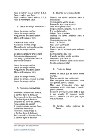 Pela salvação dos pequeninos
Gabriel Bratfich Penteado Página 11
Faço o melhor, faço o melhor, ô, ô, ô
Faço o melhor pra Deus
Faço o melhor, faço o melhor, ô, ô, ô
Faço o melhor pra Deus
6. Jesus é o amigo melhor (DT)
Jesus é o amigo melhor,
Jesus é o amigo melhor,
Ninguém me ama tanto assim
Ele se entregou por mim
Não existe amor maior
Não existe melhor amigo
Ele realmente se importa comigo
Jesus é o amigo melhor
Eu poderia procurar pra sempre
Sei que não iria encontrar
Um amigo igual ao meu Senhor
Ele nunca vai falhar
Jesus é o amigo melhor,
Jesus é o amigo melhor,
Ninguém me ama tanto assim
Ele se entregou por mim
Jesus é o amigo melhor,
Jesus é o amigo, Jesus é o amigo
Jesus é o amigo melhor
7. Poderoso, Maravilhoso
Poderoso, maravilhoso é Deus,
o Senhor digno é de louvor!
Amoroso e lindo é o meu Deus,
o Senhor digno é de amor!
Enquanto eu louvo ao Senhor,
meu coração se alegra!
E quanto mais eu louvo a Deus,
aumenta o meu amor!
Poderoso, maravilhoso é,
o Senhor digno é de louvor!
Amoroso e lindo é o meu Deus,
o Senhor digno é de amor!
8. Quando eu venho andando
Quando eu venho andando para a
classe aqui
Venho alegre, venho alegre
Porque foi aqui onde aprendi
Que Jesus já me salvou
Do pecado sim, resgatou-me a mim
E a vocês também
O bom Deus quer bem
Quando eu venho andando para a
classe aqui
Venho alegre e mui feliz
Bato: Tá! Tá! Tá!
Rio: Quá! Quá! Quá!
E viro-me pra cá
Quando venho andando para a classe
aqui
Eu me alegro e sou feliz
E vocês também, vocês também
Ouvindo o que Deus diz
Hão de vir andando para a classe aqui
Sendo cada qual feliz!
9. Prefiro ter Jesus
Prefiro ter Jesus que as coisas deste
mundo.
Pois sei que ele vale muito mais.
Mais que prata, mais que ouro, mais
que games, carros, futebol.
Mais que brinquedos, mais que
desenhos, muito mais que o mundo
possa oferecer.
Só quem provou de Jesus sabe o que
é ser amado. E ninguém neste
mundo, morreria por mim, pra pagar
meus pecados.
10. Sansão, pelos poderes de
Deus
 