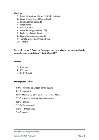 Pela salvação dos pequeninos
Gabriel Bratfich Penteado Página 2
Músicas
1. Jesus é meu super-herói (fruto do espírito)
2. Jesus é meu herói (Hillsong Kids)
3. Eu vou cantar bem alto
4. Doce nome
5. Faça o melhor
6. Jesus é o amigo melhor (DT)
7. Poderoso, Maravilhoso
8. Quando eu venho andando
9. Sansão, pelos poderes de Deus
10. Trá lá lá
Versículo tema: “ Graças a Deus que nos dá a vitória por intermédio de
nosso Senhor Jesus Cristo ” I Coríntios 15:57
Classes
1- ) 3-6 anos:
2- ) 7-9 anos:
3- ) 10-12 anos:
Cronograma Diário:
14:00 - Reunião de Oração com a equipe
14:10 - Recepção
14:30 Abertura da EBF: Cânticos e História Moral
15:10 – História Bíblica e Trabalho Manual
15:50 - Lanche
16:10- Encerramento
16:20 – Brincadeiras
16:45 - FIM!!!
 