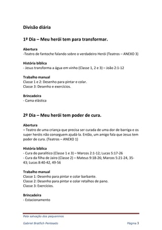 Pela salvação dos pequeninos
Gabriel Bratfich Penteado Página 3
Divisão diária
1º Dia – Meu herói tem para transformar.
Abertura
-Teatro de fantoche falando sobre o verdadeiro Herói (Teatros – ANEXO 3)
História bíblica
- Jesus transforma a água em vinho (Classe 1, 2 e 3) – João 2:1-12
Trabalho manual
Classe 1 e 2: Desenho para pintar e colar.
Classe 3: Desenho e exercícios.
Brincadeira
- Cama elástica
2º Dia – Meu herói tem poder de cura.
Abertura
– Teatro de uma criança que precisa ser curada de uma dor de barriga e os
super heróis não conseguem ajudá-la. Então, um amigo fala que Jesus tem
poder de cura. (Teatros – ANEXO 1)
História bíblica
- Cura do paralítico (Classe 1 e 3) – Marcos 2:1-12; Lucas 5:17-26
- Cura da filha de Jairo (Classe 2) – Mateus 9:18-26; Marcos 5:21-24, 35-
43; Lucas 8:40-42, 49-56
Trabalho manual
Classe 1: Desenho para pintar e colar barbante.
Classe 2: Desenho para pintar e colar retalhos de pano.
Classe 3: Exercícios.
Brincadeira
- Estacionamento
 
