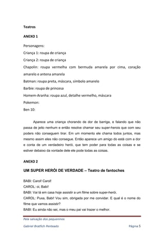 Pela salvação dos pequeninos
Gabriel Bratfich Penteado Página 5
Teatros
ANEXO 1
Personagens:
Criança 1: roupa de criança
Criança 2: roupa de criança
Chapolin: roupa vermelha com bermuda amarela por cima, coração
amarelo e antena amarela
Batman: roupa preta, máscara, símbolo amarelo
Barbie: roupa de princesa
Homem-Aranha: roupa azul, detalhe vermelho, máscara
Pokemon:
Ben 10:
Aparece uma criança chorando de dor de barriga, e falando que não
passa de jeito nenhum e então resolve chamar seu super-herois que com seu
poders não conseguem tirar. Em um momento ele chama todos juntos, mas
mesmo assim eles não consegue. Então aparece um amigo do está com a dor
e conta de um verdadeiro herói, que tem poder para todas as coisas e se
estiver debaixo da vontade dele ele pode todas as coisas.
ANEXO 2
UM SUPER HERÓI DE VERDADE – Teatro de fantoches
BABI: Carol! Carol!
CAROL: oi, Babi!
BABI: Vai lá em casa hoje assistir a um filme sobre super-herói.
CAROL: Puxa, Babi! Vou sim, obrigada por me convidar. E qual é o nome do
filme que vamos assistir?
BABI: Eu ainda não sei, mas o meu pai vai trazer o melhor.
 