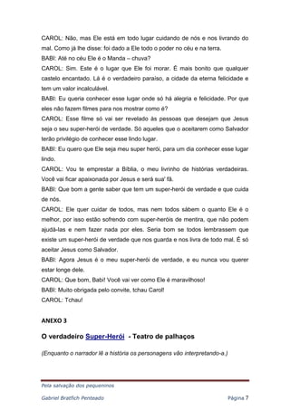 Pela salvação dos pequeninos
Gabriel Bratfich Penteado Página 7
CAROL: Não, mas Ele está em todo lugar cuidando de nós e nos livrando do
mal. Como já lhe disse: foi dado a Ele todo o poder no céu e na terra.
BABI: Até no céu Ele é o Manda – chuva?
CAROL: Sim. Este é o lugar que Ele foi morar. É mais bonito que qualquer
castelo encantado. Lá é o verdadeiro paraíso, a cidade da eterna felicidade e
tem um valor incalculável.
BABI: Eu queria conhecer esse lugar onde só há alegria e felicidade. Por que
eles não fazem filmes para nos mostrar como é?
CAROL: Esse filme só vai ser revelado às pessoas que desejam que Jesus
seja o seu super-herói de verdade. Só aqueles que o aceitarem como Salvador
terão privilégio de conhecer esse lindo lugar.
BABI: Eu quero que Ele seja meu super herói, para um dia conhecer esse lugar
lindo.
CAROL: Vou te emprestar a Bíblia, o meu livrinho de histórias verdadeiras.
Você vai ficar apaixonada por Jesus e será sua' fã.
BABI: Que bom a gente saber que tem um super-herói de verdade e que cuida
de nós.
CAROL: Ele quer cuidar de todos, mas nem todos sàbem o quanto Ele é o
melhor, por isso estão sofrendo com super-heróis de mentira, que não podem
ajudá-Ias e nem fazer nada por eles. Seria bom se todos lembrassem que
existe um super-herói de verdade que nos guarda e nos livra de todo mal. É só
aceitar Jesus como Salvador.
BABI: Agora Jesus é o meu super-herói de verdade, e eu nunca vou querer
estar longe dele.
CAROL: Que bom, Babi! Você vai ver como Ele é maravilhoso!
BABI: Muito obrigada pelo convite, tchau Carol!
CAROL: Tchau!
ANEXO 3
O verdadeiro Super-Herói - Teatro de palhaços
(Enquanto o narrador lê a história os personagens vão interpretando-a.)
 