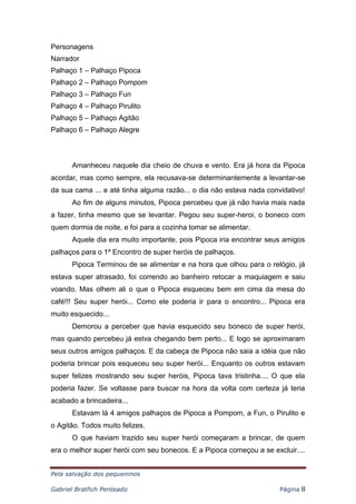 Pela salvação dos pequeninos
Gabriel Bratfich Penteado Página 8
Personagens
Narrador
Palhaço 1 – Palhaço Pipoca
Palhaço 2 – Palhaço Pompom
Palhaço 3 – Palhaço Fun
Palhaço 4 – Palhaço Pirulito
Palhaço 5 – Palhaço Agitão
Palhaço 6 – Palhaço Alegre
Amanheceu naquele dia cheio de chuva e vento. Era já hora da Pipoca
acordar, mas como sempre, ela recusava-se determinantemente a levantar-se
da sua cama ... e até tinha alguma razão... o dia não estava nada convidativo!
Ao fim de alguns minutos, Pipoca percebeu que já não havia mais nada
a fazer, tinha mesmo que se levantar. Pegou seu super-heroi, o boneco com
quem dormia de noite, e foi para a cozinha tomar se alimentar.
Aquele dia era muito importante, pois Pipoca iria encontrar seus amigos
palhaços para o 1º Encontro de super heróis de palhaços.
Pipoca Terminou de se alimentar e na hora que olhou para o relógio, já
estava super atrasado, foi correndo ao banheiro retocar a maquiagem e saiu
voando. Mas olhem ali o que o Pipoca esqueceu bem em cima da mesa do
café!!! Seu super herói... Como ele poderia ir para o encontro... Pipoca era
muito esquecido...
Demorou a perceber que havia esquecido seu boneco de super herói,
mas quando percebeu já estva chegando bem perto... E logo se aproximaram
seus outros amigos palhaços. E da cabeça de Pipoca não saia a idéia que não
poderia brincar pois esqueceu seu super herói... Enquanto os outros estavam
super felizes mostrando seu super heróis, Pipoca tava tristinha.... O que ela
poderia fazer. Se voltasse para buscar na hora da volta com certeza já teria
acabado a brincadeira...
Estavam lá 4 amigos palhaços de Pipoca a Pompom, a Fun, o Pirulito e
o Agitão. Todos muito felizes.
O que haviam trazido seu super herói começaram a brincar, de quem
era o melhor super herói com seu bonecos. E a Pipoca começou a se excluir....
 