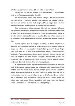 Pela salvação dos pequeninos
Gabriel Bratfich Penteado Página 9
E foi ficando sozinha num canto.... Ela não tinha um super herói.
Começou a sair e ficava olhando todos se divertirem... Os quatro nem
observaram Pipoca pois estava tão divertido.
Ao mesmo tempo entrou outro Palhaço o Alegre... Ele não ficava muito
junto dos outros... Ele era um palhaço muito bondoso, não brigava, xingava...
Era como um palhaço sempre muito alegre... Mais a alegria dele era muito
diferente não estava em brinquedos, ou diversão. Ele era diferente.
Mas nem todos os outros gostavam dele, pois ele era assim diferente.
Mas eles estavam entrando lá onde estavam os outros palhaços que brincavam
de super herói, e seu querer trombou com a Pipoca, e ambos caíram. Alegre se
levantou primeiro e ajudou Pipoca a se levantar. Eles não tinham costumes de
se falar muito. Mas alegre percebeu a tristeza de Pipoca e resolveu falar com
ele...
Pipoca explicou toda a situação, e desatou a chorar. Alegre viu e
aproveitar a oportunidade pra falar de uma grande verdade. Sobre a alegria de
alegre que estava em um verdadeiro herói. Sabem quem era? Jesus. Alegre
sabia que Jesus era o único que poderia trazer alegria. Então começou a
contar para Pipoca sobre Jesus. Jesus nasceu como um homem, mas ele veio
como um propósito na Terra trazer a salvação e sabem como foi isto? Ele
morreu na cruz e ressucitou para que todos os nossos pecados fossem
perdoados. Que herói demais... Que tem muitos poderes...
E alegre falou a Pipoca hoje sou muito feliz não por causa de um super
herói de brinquedo mas por causa do verdadeiro heói, Jesus Cristo. E ele
também pode lhe trazer alegria. Pipoca também queria ter está verdadeira
alegria e falou que gostaria de ter Jesus com você. Alegre falou que era só
pedir para ele morar em seu coração e foi que os dois fizeram. Orar e pediram
que o verdadeiro herói morasse no coração de Pipoca. Pipoca agora não
estava mais triste. Jesus Cristo o verdadeiro herói estava com ele. Os dois
saíram juntos correndo e foram contar aos outros palhaços...
 