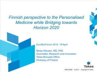 Finnish perspective to the Personalised
   Medicine while Bridging towards
             Horizon 2020


              EuroBioForum 2012, 18 April

              Merja Hiltunen, MD, PhD
              Counsellor, Research and Innovation
              Tekes Brussels Office
              Embassy of Finland


                                      DM 913958   10-2011   Copyright © Tekes
 