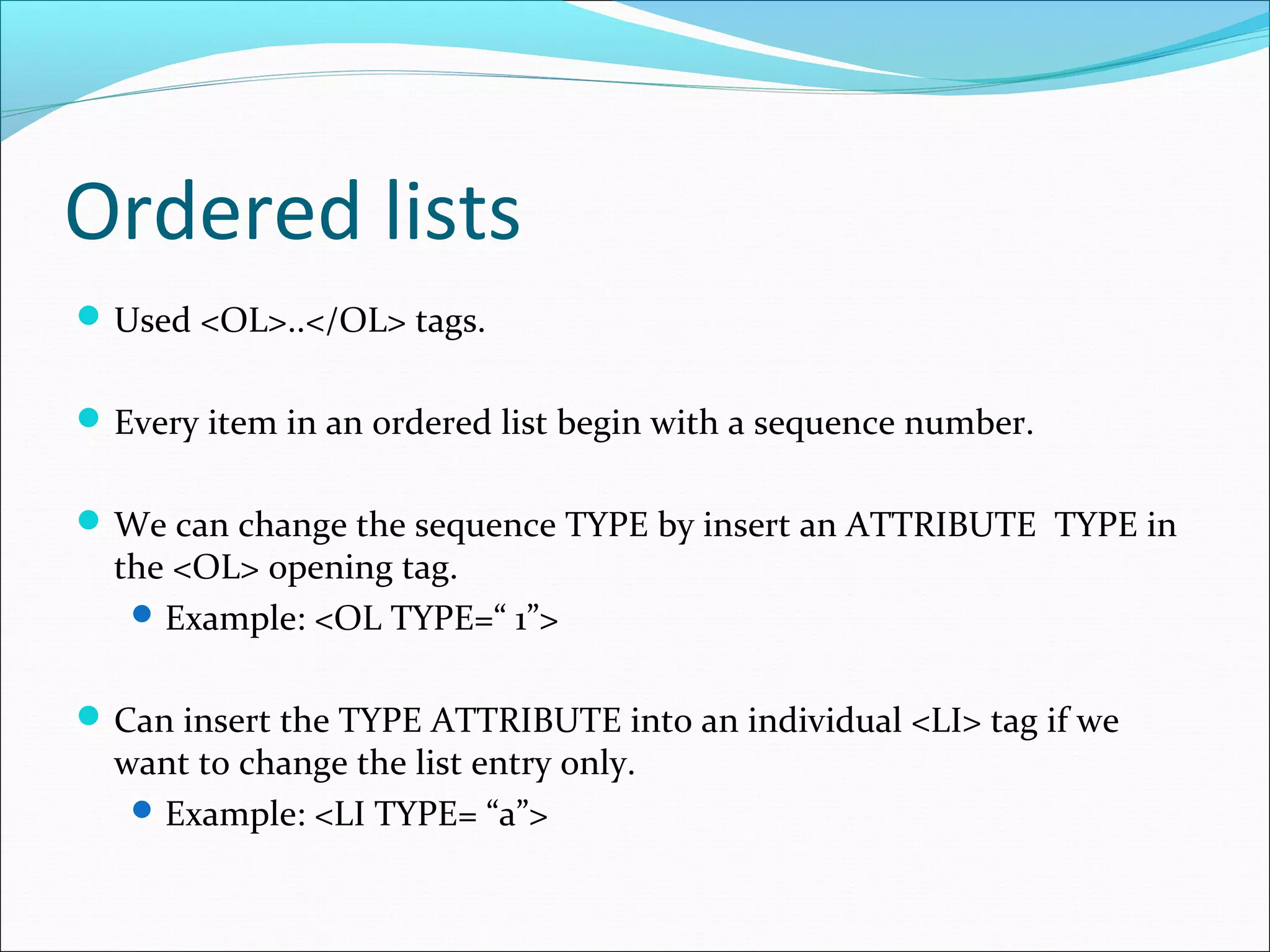 Ordered lists
Used <OL>..</OL> tags.
Every item in an ordered list begin with a sequence number.
We can change the sequence TYPE by insert an ATTRIBUTE TYPE in
the <OL> opening tag.
Example: <OL TYPE=“ 1”>
Can insert the TYPE ATTRIBUTE into an individual <LI> tag if we
want to change the list entry only.
Example: <LI TYPE= “a”>
 