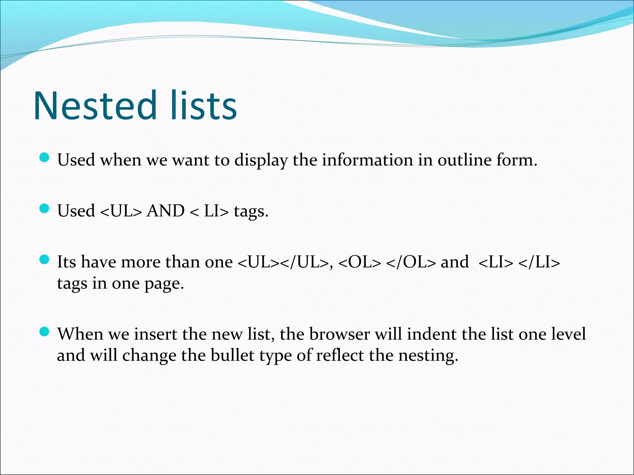 Nested lists
Used when we want to display the information in outline form.
Used <UL> AND < LI> tags.
Its have more than one <UL></UL>, <OL> </OL> and <LI> </LI>
tags in one page.
When we insert the new list, the browser will indent the list one level
and will change the bullet type of reflect the nesting.
 