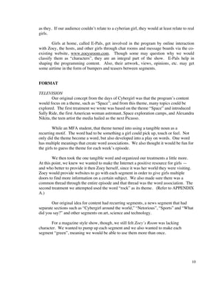 as they. If our audience couldn’t relate to a cyberian girl, they would at least relate to real
girls.

        Girls at home, called E-Pals, get involved in the program by online interaction
with Zoey, the hosts, and other girls through chat rooms and message boards via the co-
existing website, www.zoeysroom.com. Though some may question why we would
classify them as “characters”, they are an integral part of the show. E-Pals help in
shaping the programming content. Also, their artwork, views, opinions, etc. may get
some airtime in the form of bumpers and teasers between segments.


FORMAT

TELEVISION
        Our original concept from the days of Cybergirl was that the program’s content
would focus on a theme, such as “Space”; and from this theme, many topics could be
explored. The first treatment we wrote was based on the theme “Space” and introduced
Sally Ride, the first American woman astronaut, Space exploration camps, and Alexandra
Nikita, the teen artist the media hailed as the next Picasso.

        While an MFA student, that theme turned into using a tangible noun as a
recurring motif. The word had to be something a girl could pick up, touch or feel. Not
only did the theme become a word, but also developed into a play on words. One word
has multiple meanings that create word associations. We also thought it would be fun for
the girls to guess the theme for each week’s episode.

        We then took the one tangible word and organized our treatments a little more.
At this point, we knew we wanted to make the Internet a positive resource for girls —
and who better to provide it then Zoey herself, since it was her world they were visiting.
Zoey would provide websites to go with each segment in order to give girls multiple
doors to find more information on a certain subject. We also made sure there was a
common thread through the entire episode and that thread was the word association. The
second treatment we attempted used the word “rock” as its theme. (Refer to APPENDIX
A.)

       Our original idea for content had recurring segments, a news segment that had
separate sections such as “Cybergirl around the world,” “Netorious”, “Sports” and “What
did you say?” and other segments on art, science and technology.

       For a magazine style show, though, we still felt Zoey’s Room was lacking
character. We wanted to pump up each segment and we also wanted to make each
segment “green”, meaning we would be able to use them more than once.




                                                                                             10
 