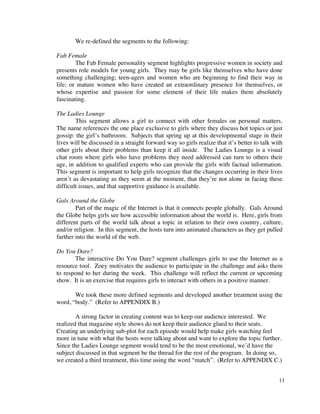 We re-defined the segments to the following:

Fab Female
        The Fab Female personality segment highlights progressive women in society and
presents role models for young girls. They may be girls like themselves who have done
something challenging; teen-agers and women who are beginning to find their way in
life; or mature women who have created an extraordinary presence for themselves, or
whose expertise and passion for some element of their life makes them absolutely
fascinating.

The Ladies Lounge
        This segment allows a girl to connect with other females on personal matters.
The name references the one place exclusive to girls where they discuss hot topics or just
gossip: the girl’s bathroom. Subjects that spring up at this developmental stage in their
lives will be discussed in a straight forward way so girls realize that it’s better to talk with
other girls about their problems than keep it all inside. The Ladies Lounge is a visual
chat room where girls who have problems they need addressed can turn to others their
age, in addition to qualified experts who can provide the girls with factual information.
This segment is important to help girls recognize that the changes occurring in their lives
aren’t as devastating as they seem at the moment, that they’re not alone in facing these
difficult issues, and that supportive guidance is available.

Gals Around the Globe
        Part of the magic of the Internet is that it connects people globally. Gals Around
the Globe helps girls see how accessible information about the world is. Here, girls from
different parts of the world talk about a topic in relation to their own country, culture,
and/or religion. In this segment, the hosts turn into animated characters as they get pulled
further into the world of the web.

Do You Dare?
       The interactive Do You Dare? segment challenges girls to use the Internet as a
resource tool. Zoey motivates the audience to participate in the challenge and asks them
to respond to her during the week. This challenge will reflect the current or upcoming
show. It is an exercise that requires girls to interact with others in a positive manner.

       We took these more defined segments and developed another treatment using the
word, “body.” (Refer to APPENDIX B.)

        A strong factor in creating content was to keep our audience interested. We
realized that magazine style shows do not keep their audience glued to their seats.
Creating an underlying sub-plot for each episode would help make girls watching feel
more in tune with what the hosts were talking about and want to explore the topic further.
Since the Ladies Lounge segment would tend to be the most emotional, we’d have the
subject discussed in that segment be the thread for the rest of the program. In doing so,
we created a third treatment, this time using the word “match”. (Refer to APPENDIX C.)


                                                                                              11
 