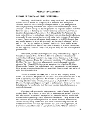 PRODUCT DEVELOPMENT

HISTORY OF WOMEN AND GIRLS IN THE MEDIA

        In creating a television series based on a strong female lead, I was prompted to
review a history of women and girls portrayals in the media. This investigation
confirmed for me the need for more positive representation of girls. Most genres of
television programming in the 1950s were very masculine and had no regular female
characters. Situation comedy was the only genre that was hospitable to female characters
because it focused on the family and women were mainly seen as wives, mothers, and
daughters. For example, in Father Knows Best, although father Jim Anderson is the
moral center of the show, his intelligent wife Margaret and ambitious daughter, Betty, are
confronted with issues in more than one episode on the choice between wife and mother
or career. There were a few independent female characters in the 1950s, however they
were usually portrayed as wives, who continually acted against their husband's wishes,
such as I Love Lucy and My Favorite Husband. If there was a single working women
character, such as in Private Secretary, the character was seen as irrational compared to
the other supporting characters. Many of the programs during this time were fraught with
gender tensions.

        In the 1960s, a mother’s nurturing role in a family continued to play a big part in
female leads such as in Leave it to Beaver. However, restlessness with domesticity
reared its head with female characters using magic to leave their roles, as in Bewitched
and I Dream of Jeannie. During the women’s movement in the 1970s, Mary Richards of
The Mary Tyler Moore Show was a refreshing relief from the frustrated women in
sitcoms of the 1950s and 1960s, however she was subservient to her boss, Mr. Grant.
Maude and One Day at a Time worked against earlier portrayals of wives and mothers.
These women were married more than once, raised their children on their own, and stood
up for their rights and beliefs.

       Sitcoms of the 1980s and 1990s, such as Kate and Allie, Designing Women,
Golden Girls, Roseanne, Murphy Brown, and Grace Under Fire continue the trend of the
1970s in representing working women. An ensemble of girl characters also started
appearing at this time on the networks, such as, Facts of Life, Punky Brewster and
Blossom. These programs began to show girls as lead characters. However, it was My So
Called Life and Clarissa Explains It All that began to portray lead girl characters in a
more realistic manner.

         Current network programming presents a greater variety of women than in
previous decades due to changes in gender roles in society since the women's movement.
This is because the "new woman" is recognized as a consuming audience member and
networks feel a responsibility to break down cultural stereotypes. Today, women on TV
have landed the best pay, the best promotion, and the best punchline. But something
crucial is missing: reality. For the most part, female characters hardly ever tackle the
real-life situations that cause working women the most grief: child care problems, job
discrimination, sexual harassment or ... just plain being broke. "They are far removed
                                                                                          14
 