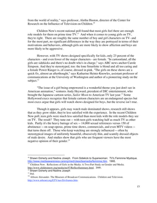 from the world of reality," says professor, Aletha Huston, director of the Center for
Research on the Influence of Television on Children.10

        Children Now's recent national poll found that most girls feel there are enough
role models for them on prime time TV.11 And when it comes to young girls on TV,
they're right. There are roughly the same number of boy and girl characters on TV- and
for the most part, no significant differences in the way they are portrayed in terms of their
motivations and behaviors, although girls are more likely to show affection and boys are
more likely to be aggressive.

        However, with TV shows designed specifically for kids, only 23 percent of the
characters - and even fewer of the major characters - are female. "In cartoonland, all the
girls are sidekicks and there's no doubt who's in charge," says ABC news anchor Carole
Simpson. And they're stereotyped, too: the lone Smurfette is blond and all too caring and
a female Power Ranger is, of course, dressed in pink. "The girls on these shows are a
quick fix, almost an afterthought," says Katharine Heintz-Knowles, assistant professor of
communications at the University of Washington and author of a pioneering study on the
subject.12

       "The issue of a girl being empowered is a wonderful theme you just don't see in
American animation," ventures Andy Heyward, president of DIC entertainment, who
brought the Japanese cartoon series, Sailor Moon to American TV last year.13 Some
Hollywood execs recognize that female cartoon characters are an endangered species but
most execs argue that girls will watch shows designed for boys, but the reverse isn’t true.

         Though it appears, girls may watch male dominated shows, research still shows
that as they grow older, they're less satisfied with the experience. In the recent Children
Now poll, teen girls were much less satisfied than most kids with the role models they see
on TV. The result? They tune out -- with teen girls watching half as much TV as other
kids. Partly it's the heavy barrage of sex -- 14,000 sexual references versus 150 of
abstinence -- on soap operas, prime time shows, commercials, and even MTV videos --
that turns them off. Those who keep watching are strongly influenced -- often by
stereotypical images of uniformly beautiful, obsessively thin, and scantily dressed objects
of male desire. And studies show that girls who are frequent viewers have the most
negative opinion of their gender.14




10
   Shawn Doherty and Nadine Joseph. From Sidekick to Superwoman: TV's Feminine Mystique.
http://www.mediaawareness.ca/eng/med/class/teamedia/feminine.htm. 1995.
11
    Children Now. Reflections of Girls in the Media: A Two-Part Study on Gender and Media.
http://www.childrennow.org/media/mc97/ReflectSummary.html. 2000.
12
   Shawn Doherty and Nadine Joseph
13
   ibid.
14
    Allison Alexander. The Museum of Broadcast Communications. Children and Television.
http://www.mbcnet.org/ETV/nav/Etvframes.htm.

                                                                                           15
 