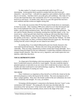 In other studies I’ve found, even preschool girls suffer from TV's sex
stereotyping. Action-packed shows geared to younger kids have the fewest girl
characters -- one out of four -- with girls less aggressive and combative than boys, unless
they're evil witches. And these shows can erode girls' self-confidence. One study of 3 to
10 year olds found that those who watched the most TV were most likely to want to be
housewives and nurses. In another study, three to six year olds agreed that men have
more ambition and that women are happier raising kids.

        Yet, on the rare occasion when TV has been used to break down sex stereotypes,
it's been successful. After watching a PBS series called Freestyle that showed girls and
boys in non-traditional roles, kids were more accepting of boys as helpers, girls as
leaders, and girls doing mechanical tasks. But such shows remain rare experiments. The
new and few female characters on Saturday morning have had little impact, so far. In a
recent survey, school age girls had a hard time coming up with more than three female
heroines. Marilyn Monroe, who's been dead for 30 years, Wonder Woman "because of
the sparkles on her dress," and Julia "but-I-could-never-look-like-her" Roberts. So while
progress is being made, too often, as Professor Heintz-Knowles points out, "the message
coming from the screen is that girls are not valued in our culture."15

       In creating Zoey, I was indeed influenced by previous female characters who
were multi-faceted and dynamic. Women who were strong and intelligent, but also
vulnerable. There are many characteristics in these women that I found admirable. For a
character being developed for the next millennium, I wanted these attributes reflected in a
younger female character. One who was savvy, inquisitive, and would express her own
opinions, rather than shut down.

VISUAL REPRESENTATION

        As a huge part of developing a television program with an interactive website, I
knew I would need extensive artwork for visual support. Not only would this help for
potential sponsors or networks to see our vision, but it would also let us know what was
feasible and what would need to wait until technology caught up. The following section
explains the tribulations of creating our vision.

THE ROOM
        Zoey’s bedroom is as important as Zoey herself as it will be the virtual set for the
television program as well as the layout for the website. The room encompasses all of
Zoey’s unique qualities. Since she is the female symbol of the new millennium, her room
reflects femininity and strength. It is cozy, yet modern.

       In keeping with the program’s connection to the Internet, the term “room” is also
synonymous with “domain”. For young girls, this term may also help make the
association of the “private-ness” of her room to the “public-ness” of the Internet. Every
element of the room has been carefully chosen, down to the shape of her room.

15
     Shawn Doherty and Nadine Joseph
                                                                                            16
 