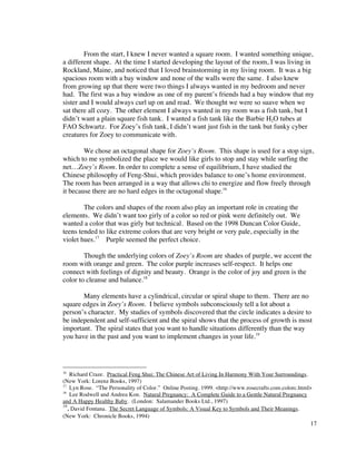 From the start, I knew I never wanted a square room. I wanted something unique,
a different shape. At the time I started developing the layout of the room, I was living in
Rockland, Maine, and noticed that I loved brainstorming in my living room. It was a big
spacious room with a bay window and none of the walls were the same. I also knew
from growing up that there were two things I always wanted in my bedroom and never
had. The first was a bay window as one of my parent’s friends had a bay window that my
sister and I would always curl up on and read. We thought we were so suave when we
sat there all cozy. The other element I always wanted in my room was a fish tank, but I
didn’t want a plain square fish tank. I wanted a fish tank like the Barbie H2O tubes at
FAO Schwartz. For Zoey’s fish tank, I didn’t want just fish in the tank but funky cyber
creatures for Zoey to communicate with.

        We chose an octagonal shape for Zoey’s Room. This shape is used for a stop sign,
which to me symbolized the place we would like girls to stop and stay while surfing the
net…Zoey’s Room. In order to complete a sense of equilibrium, I have studied the
Chinese philosophy of Feng-Shui, which provides balance to one’s home environment.
The room has been arranged in a way that allows chi to energize and flow freely through
it because there are no hard edges in the octagonal shape.16

        The colors and shapes of the room also play an important role in creating the
elements. We didn’t want too girly of a color so red or pink were definitely out. We
wanted a color that was girly but technical. Based on the 1998 Duncan Color Guide,
teens tended to like extreme colors that are very bright or very pale, especially in the
violet hues.17 Purple seemed the perfect choice.

        Though the underlying colors of Zoey’s Room are shades of purple, we accent the
room with orange and green. The color purple increases self-respect. It helps one
connect with feelings of dignity and beauty. Orange is the color of joy and green is the
color to cleanse and balance.18

       Many elements have a cylindrical, circular or spiral shape to them. There are no
square edges in Zoey’s Room. I believe symbols subconsciously tell a lot about a
person’s character. My studies of symbols discovered that the circle indicates a desire to
be independent and self-sufficient and the spiral shows that the process of growth is most
important. The spiral states that you want to handle situations differently than the way
you have in the past and you want to implement changes in your life.19




16
    Richard Craze. Practical Feng Shui: The Chinese Art of Living In Harmony With Your Surroundings.
(New York: Lorenz Books, 1997)
17
    Lyn Rose. “The Personality of Color.” Online Posting. 1999. <http://www.rosecrafts.com.colorc.html>
18
    Lee Rodwell and Andrea Kon. Natural Pregnancy: A Complete Guide to a Gentle Natural Pregnancy
and A Happy Healthy Baby. (London: Salamander Books Ltd., 1997)
19
   , David Fontana. The Secret Language of Symbols: A Visual Key to Symbols and Their Meanings.
(New York: Chronicle Books, 1994)
                                                                                                      17
 