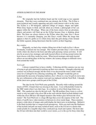 OTHER ELEMENTS IN THE ROOM

Z-Zine
       We originally had the bulletin board and the world map as two separate
elements. Then they were combined into one element, the Z-Zine. The Z-Zine is
more technical and visually appealing and girls could interact with it in the room.
The Z-Zine is a 3D hologram, spheroid collage of images, shapes and lights.
When Zoey begins to think and talk about an e-friend, a photograph of her can
appear within the 3D collage. When one of the hosts returns from an adventure,
objects and posters will flash up on the Z-Zine because Zoey is thinking about
them. The hosts are always drawn to the Z-Zine when they enter Zoey’s Room
because it is constantly changing, just like Zoey's world. Often the image that
appears is that of a globe as it is where Zoey takes the girls during a Gals Around
the Globe segment, letting them know that the world is at their fingertips.

Bay window
        Originally, we had a bay window filling two of the 8 walls in Zoey’s Room.
Eventually, I realized one was enough. This window provides Zoey’s view to the outside
world, where she observes the hosts and other girls pursuing various activities. It will
also be an area to key montages and multi-layered effects revolving around stories the
hosts discuss with Zoey inside her room. When keyed montages and multi-layered
effects are not taking place in the bay window, the scenery changes to different views
from around the world.

Tech wall
         I always wanted Zoey to have a hobby. Collecting old film cameras was my way
of trying to get girls interested in picking up their own cameras. I thought collecting old
cameras was technical enough, but the more it was discussed the more it didn’t make
sense for a Cybergirl to be collecting something old. Though I would like girls to
understand the necessity of keeping tradition, Zoey’s Room is a way for girls to move into
the new millennium so the cameras went and was replaced with the Tech Wall. I thought
all the latest news groups could be part of the Z-Zine.

         The idea for the Tech Wall came gradually. Recently while walking around the
streets of NYC, I found what was missing in the room. I was in Rockefeller Center by
the NBC studio when I saw their logo. In a window in silver block huge letters was
NBC. This sparked my idea for the tech wall. The ZR necklace Zoey wears is a silver
metal so why not make a big silver ZR on the wall with the black keyhole behind it and
within the silver ZR have odd shaped monitors (like broken glass between the silver
metal)? The Tech Wall now is a huge ZR logo that covers the expanse of the wall. The
letters, Z and R, have video monitors in between its silver metal shape. These monitors
project a slide-show of images and could display the latest news in technology. Behind it
is the black keyhole that is a magical tech passageway. Girls can reach into the blackness
of the keyhole and pull out many technical items; such as the Z-Cam or e-diaries that
could actually be a tangible object they could pick up, touch and explore. The hosts take
the Z-Cam with them into their world to cover stories, as it is the eye for Zoey when they

                                                                                         18
 