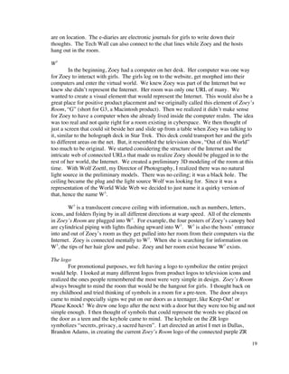 are on location. The e-diaries are electronic journals for girls to write down their
thoughts. The Tech Wall can also connect to the chat lines while Zoey and the hosts
hang out in the room.

W3
         In the beginning, Zoey had a computer on her desk. Her computer was one way
for Zoey to interact with girls. The girls log on to the website, get morphed into their
computers and enter the virtual world. We knew Zoey was part of the Internet but we
knew she didn’t represent the Internet. Her room was only one URL of many. We
wanted to create a visual element that would represent the Internet. This would also be a
great place for positive product placement and we originally called this element of Zoey’s
Room, “G” (short for G3, a Macintosh product). Then we realized it didn’t make sense
for Zoey to have a computer when she already lived inside the computer realm. The idea
was too real and not quite right for a room existing in cyberspace. We then thought of
just a screen that could sit beside her and slide up from a table when Zoey was talking to
it, similar to the holograph deck in Star Trek. This deck could transport her and the girls
to different areas on the net. But, it resembled the television show, “Out of this World”
too much to be original. We started considering the structure of the Internet and the
intricate web of connected URLs that made us realize Zoey should be plugged in to the
rest of her world, the Internet. We created a preliminary 3D modeling of the room at this
time. With Wolf Zoettl, my Director of Photography, I realized there was no natural
light source in the preliminary models. There was no ceiling; it was a black hole. The
ceiling became the plug and the light source Wolf was looking for. Since it was a
representation of the World Wide Web we decided to just name it a quirky version of
that, hence the name W3.

        W3 is a translucent concave ceiling with information, such as numbers, letters,
icons, and folders flying by in all different directions at warp speed. All of the elements
in Zoey’s Room are plugged into W3. For example, the four posters of Zoey’s canopy bed
are cylindrical piping with lights flashing upward into W3. W3 is also the hosts’ entrance
into and out of Zoey’s room as they get pulled into her room from their computers via the
Internet. Zoey is connected mentally to W3. When she is searching for information on
W3, the tips of her hair glow and pulse. Zoey and her room exist because W3 exists.

The logo
        For promotional purposes, we felt having a logo to symbolize the entire project
would help. I looked at many different logos from product logos to television icons and
realized the ones people remembered the most were very simple in design. Zoey’s Room
always brought to mind the room that would be the hangout for girls. I thought back on
my childhood and tried thinking of symbols in a room for a pre-teen. The door always
came to mind especially signs we put on our doors as a teenager, like Keep-Out! or
Please Knock! We drew one logo after the next with a door but they were too big and not
simple enough. I then thought of symbols that could represent the words we placed on
the door as a teen and the keyhole came to mind. The keyhole on the ZR logo
symbolizes “secrets, privacy, a sacred haven”. I art directed an artist I met in Dallas,
Brandon Adams, in creating the current Zoey’s Room logo of the connected purple ZR

                                                                                          19
 