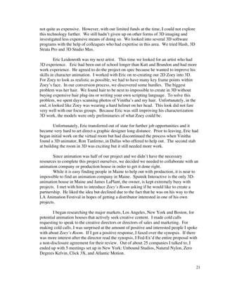 not quite as expensive. However, with our limited funds at the time, I could not explore
this technology further. We still hadn’t given up on other forms of 3D imaging and
investigated less expensive means of doing so. We looked into several 3D software
programs with the help of colleagues who had expertise in this area. We tried Hash, 3D
Strata Pro and 3D Studio Max.

         Eric Leidenroth was my next artist. This time we looked for an artist who had
3D experience. Eric had been out of school longer than Katt and Brandon and had more
work experience. He agreed to do the project on spec because he wanted to improve his
skills in character animation. I worked with Eric on re-creating our 2D Zoey into 3D.
For Zoey to look as realistic as possible, we had to have many key frame points within
Zoey’s face. In our conversion process, we discovered some hurdles. The biggest
problem was her hair. We found hair to be next to impossible to create in 3D without
buying expensive hair plug-ins or writing your own scripting language. To solve this
problem, we spent days scanning photos of Vinitha’s and my hair. Unfortunately, in the
end, it looked like Zoey was wearing a hard helmet on her head. This look did not fare
very well with our focus groups. Because Eric was still improving his characterization
3D work, the models were only preliminaries of what Zoey could be.

        Unfortunately, Eric transferred out of state for further job opportunities and it
became very hard to art direct a graphic designer long distance. Prior to leaving, Eric had
began initial work on the virtual room but had discontinued the process when Vinitha
found a 3D animator, Ron Tanferno, in Dallas who offered to help out. The second stab
at building the room in 3D was exciting but it still needed more work.

        Since animation was half of our project and we didn’t have the necessary
resources to complete this project ourselves, we decided we needed to collaborate with an
animation company or production house in order to get it done right.
        While it is easy finding people in Maine to help out with production, it is near to
impossible to find an animation company in Maine. Sputnik Interactive is the only 3D-
animation house in Maine and James LaPlant, the owner, is kept extremely busy with
projects. I met with him to introduce Zoey’s Room asking if he would like to create a
partnership. He liked the idea but declined due to the fact that he was on his way to the
LA Animation Festival in hopes of getting a distributor interested in one of his own
projects.

       I began researching the major markets, Los Angeles, New York and Boston, for
potential animation houses that actively seek creative content. I made cold calls
requesting to speak to the creative directors or directors of sales and marketing. For
making cold calls, I was surprised at the amount of positive and interested people I spoke
with about Zoey’s Room. If I got a positive response, I faxed over the synopsis. If there
was more interest after the director read the synopsis, I Fed-Ex’d the entire proposal with
a non-disclosure agreement for their review. Out of about 25 companies I talked to, I
ended up with 5 meetings set up in New York: Unbound Studios, Natural Nylon, Zero
Degrees Kelvin, Click 3X, and Atlantic Motion.


                                                                                           21
 
