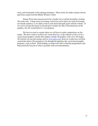 room, and storyboards of the opening animation. These artists are under contract and are
paid from a grant from the Maine Women’s Fund.

       Doing 3D for television proved to be a hurdle, but so did the feasibility of doing
3D on the web. A huge factor in creating a television series had to do with not limiting
our female audience, so we didn’t want to start down that path again with the website. If
we were to design the layout in 3D and girls wouldn’t be able to download any of the
graphics, the site would defeat it’s own purpose.

        We have to come to a point where we will have to make compromises on this
matter. We don’t want to sacrifice our vision however, so the solution so far is to do a
vector-based graphics website that employs mainly 2D graphics with a few 3D images.
3D websites are up and coming, such as www.pulse.com, however scripts have not been
created that allows 3D animation to fly through the pipelines like vector-based graphic
programs, such as Flash. With funding, we hope to be able to find the programmers and
help stretch the horizon of what is possible with web entertainment.




                                                                                           23
 
