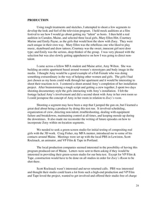 PRODUCTION

        Using rough treatments and sketches, I attempted to shoot a few segments to
develop the look and feel of the television program. I held mock auditions at a film
festival to see how I would go about getting my “talent” as hosts. I then held a real
audition in Camden, Maine, and selected three local girls, Mary Ellen Hitt, Courtney
Marine and Emily Payne, as the girls that would host the show with Zoey. They were
each unique in their own way. Mary Ellen was the rebellious one who liked to play
music, skateboard and draw tattoos; Courtney was the sweet, innocent girl next door
type; and Emily was the serious, deep thinker of the group. I was very pleased with the
selection but was also slowly getting apprehensive on how I was going to direct non-
talent.

        I came across a fellow MFA student and Maine artist, Amy Wilton. She was
building an entire apartment based around women’s stereotypes and body image in the
media. I thought Amy would be a good example of a Fab Female who was doing
something extraordinary in the way of helping other women and girls. The girls I had
just chosen as my hosts could walk through her apartment and it would be interesting to
shoot their reactions to it. I centered a shoot around Amy’s completion of her installation
project. After brainstorming a rough script and getting a crew together, I spent two days
shooting documentary style the girls interacting with Amy’s installation. I felt the
footage lacked Amy’s involvement and did a second shoot with Amy in her own room so
I could juxtapose the concept of Amy in her room in relation to Zoey’s room.

        Shooting a segment may have been a step that I jumped the gun on, but I learned a
great deal about being a producer by doing this test run. It involved scheduling,
organization of crew, directing non-talent, troubleshooting, dealing with equipment
failure and breakdowns, maintaining control at all times, and keeping morale up during
the downtimes. It also made me reconsider the writing of future episodes on how to
incorporate Zoey within on-location segments.

        We needed to seek a green-screen studio for initial testing of compositing real
girls with the 3D work. Craig Fisher, my MFA mentor, introduced me to some of his
contacts around Maine. Meetings were set up with the local PBS in Lewiston, Scott
Rocknack, an animator, and VP Film & Tape in Portland.

        The local production companies seemed interested in the possibility of having this
program produced out of Maine. Letters were sent to them asking if they would be
interested in providing their green-screen studio for our beta test. Except for VP Film &
Tape, construction would have to be done on all studios in order for Zoey’s Room to be
shot there.

       Scott Rocknack wasn’t interested and never returned calls. PBS was interested
and thought their studio could learn a lot from such a high-end production and VP Film
and Tape loved the project, wanted to get involved and offered their studio free of charge


                                                                                          24
 