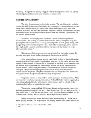 for testing. As a producer, creating a rapport with other companies is vital and getting
other companies enthusiastic in your project is an added bonus.


WEBSITE DEVELOPMENT

        The other dynamic to our project is the website. The television series works in
conjunction with the existing website (www.zoeysroom.com) which relates to segments
on the show, contains interactive games, chat rooms, and other ways for girls to be
involved in creating and participating in each program’s content. We feel this is the next
step in interactive, on-line entertainment and education, the ongoing “convergence” of
the Internet with television.

        Broadband is coming by cable, telephone, satellite, even through a home's
electrical lines. It is still, by all conservative estimates, three or four years away, but
pushing forward at steady speed.22 Today, streaming video is small, jittery, fuzzy, and
exasperating for most home computer users. Only a few dozen major, urban locations
have high quality video on computers and two-way access to the Internet on every
television in the home. 23

        Making our website a success was a crucial part of our game plan because the
attention it attracted would lend great support to the program as a whole.

       I first attempted to design the website myself with the help of Katt and Brandon
using PageMill and Macromedia Flash software programs. A first layout was done and
though we were pleased to even be able to figure how to upload it, it was not quite what
we wanted. I decided to look into a web design institute that would take this on as a
student project. I found the Cyber Graphics Institute in Fort Lauderdale, Florida via a
colleague. They were offering huge discounts in web design and sounded very
impressive over the phone. They fine-tuned what we had already built but didn’t come
through on all that they promised and left us very disappointed.

       We put the website on hold until we got the characters developed further. While
our characters were being created, I approached Penbay Media for website support, they
were interested and offered to help once we got the images ready to upload. In the
meantime, they helped in updating a few pages.

        Through our contact at Click 3X, Stephen Kinney, we have met the owners of a
web development company in New York called Kinetescope. We met with them to see if
they could create a “look” for our site and they have agreed to do some work on spec in
order to be the company who we hire once we get signed on to a network.

        For my exhibit to the public, I have obtained the mentorship of Laura Cannon.
She is guiding me in HTML programming and helping me to at least get my website up
22
     “Broadband’s Believers.” Internet World. Oct. 1, 1999.
23
     Ibid
                                                                                              25
 