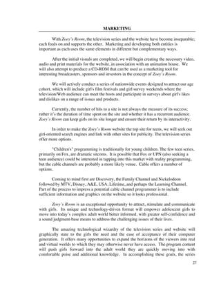 MARKETING

       With Zoey’s Room, the television series and the website have become inseparable;
each feeds on and supports the other. Marketing and developing both entities is
important as each uses the same elements in different but complementary ways.

        After the initial visuals are completed, we will begin creating the necessary video,
audio and print materials for the website, in association with an animation house. We
will also attempt to produce a CD-ROM that can be used as a marketing tool for
interesting broadcasters, sponsors and investors in the concept of Zoey’s Room.

        We will actively conduct a series of nationwide events designed to attract our age
cohort, which will include girl's film festivals and girl survey weekends where the
television/Web audience can meet the hosts and participate in surveys about girl's likes
and dislikes on a range of issues and products.

         Currently, the number of hits to a site is not always the measure of its success;
rather it’s the duration of time spent on the site and whether it has a recurrent audience.
Zoey’s Room can keep girls on its site longer and ensure their return by its interactivity.

        In order to make the Zoey’s Room website the top site for teens, we will seek out
girl-oriented search engines and link with other sites for publicity. The television series
offer more options.

        "Children's" programming is traditionally for young children. The few teen series,
primarily on Fox, are dramatic sitcoms. It is possible that Fox or UPN (also seeking a
teen audience) could be interested in tapping into this market with reality programming,
but the cable channels are probably a more likely venue. Cable offers a number of
options.

        Coming to mind first are Discovery, the Family Channel and Nickelodeon
followed by MTV, Disney, A&E, USA, Lifetime, and perhaps the Learning Channel.
Part of the process to impress a potential cable channel programmer is to include
sufficient information and graphics on the website so it looks professional.

       Zoey’s Room is an exceptional opportunity to attract, stimulate and communicate
with girls. Its unique and technology-driven format will empower adolescent girls to
move into today’s complex adult world better informed, with greater self-confidence and
a sound judgment-base means to address the challenging issues of their lives.

        The amazing technological wizardry of the television series and website will
graphically state to the girls the need and the ease of acceptance of their computer
generation. It offers many opportunities to expand the horizons of the viewers into real
and virtual worlds to which they may otherwise never have access. The program content
will push girls forward into the adult world they are quickly moving into with
comfortable poise and additional knowledge. In accomplishing these goals, the series
                                                                                              27
 