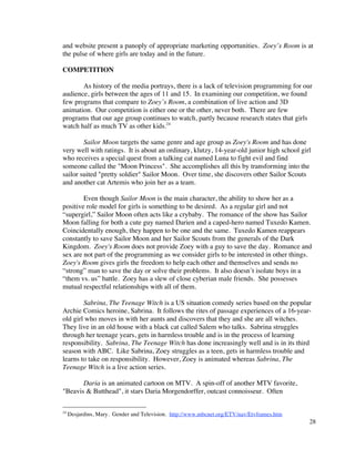 and website present a panoply of appropriate marketing opportunities. Zoey’s Room is at
the pulse of where girls are today and in the future.

COMPETITION

       As history of the media portrays, there is a lack of television programming for our
audience, girls between the ages of 11 and 15. In examining our competition, we found
few programs that compare to Zoey’s Room, a combination of live action and 3D
animation. Our competition is either one or the other, never both. There are few
programs that our age group continues to watch, partly because research states that girls
watch half as much TV as other kids.24

        Sailor Moon targets the same genre and age group as Zoey's Room and has done
very well with ratings. It is about an ordinary, klutzy, 14-year-old junior high school girl
who receives a special quest from a talking cat named Luna to fight evil and find
someone called the "Moon Princess". She accomplishes all this by transforming into the
sailor suited "pretty soldier" Sailor Moon. Over time, she discovers other Sailor Scouts
and another cat Artemis who join her as a team.

        Even though Sailor Moon is the main character, the ability to show her as a
positive role model for girls is something to be desired. As a regular girl and not
“supergirl,” Sailor Moon often acts like a crybaby. The romance of the show has Sailor
Moon falling for both a cute guy named Darien and a caped-hero named Tuxedo Kamen.
Coincidentally enough, they happen to be one and the same. Tuxedo Kamen reappears
constantly to save Sailor Moon and her Sailor Scouts from the generals of the Dark
Kingdom. Zoey's Room does not provide Zoey with a guy to save the day. Romance and
sex are not part of the programming as we consider girls to be interested in other things.
Zoey's Room gives girls the freedom to help each other and themselves and sends no
“strong” man to save the day or solve their problems. It also doesn’t isolate boys in a
“them vs. us” battle. Zoey has a slew of close cyberian male friends. She possesses
mutual respectful relationships with all of them.

        Sabrina, The Teenage Witch is a US situation comedy series based on the popular
Archie Comics heroine, Sabrina. It follows the rites of passage experiences of a 16-year-
old girl who moves in with her aunts and discovers that they and she are all witches.
They live in an old house with a black cat called Salem who talks. Sabrina struggles
through her teenage years, gets in harmless trouble and is in the process of learning
responsibility. Sabrina, The Teenage Witch has done increasingly well and is in its third
season with ABC. Like Sabrina, Zoey struggles as a teen, gets in harmless trouble and
learns to take on responsibility. However, Zoey is animated whereas Sabrina, The
Teenage Witch is a live action series.

       Daria is an animated cartoon on MTV. A spin-off of another MTV favorite,
"Beavis & Butthead", it stars Daria Morgendorffer, outcast connoisseur. Often

24
     Desjardins, Mary. Gender and Television. http://www.mbcnet.org/ETV/nav/Etvframes.htm
                                                                                            28
 