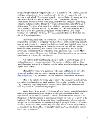 misunderstood with her offbeat personality, she is an outsider of sorts. Cynical, sarcastic,
intelligent and pessimistic, Daria is not bothered by the toils of being popular and
accepted in high school. The program’s episodes center on Daria’s day-to-day activities
at Lawndale High School with her best friend, Jane. Daria provides colorful
commentaries on every aspect of adolescence, an attribute that is the cause of her being
ostracized by her classmates. Though Zoey’s personality is not as dour as Daria’s, it is
similar in that Zoey is not afraid to speak her mind and express unpopular sentiments.
Daria is also 2-D animation whereas Zoey’s Room is 3-D. Another attribute of Daria
that Zoey’s Room stays clear of is during recent episodes of Daria, Daria is seen
“stealing” her best friend’s boyfriend. Zoey's Room aims to steer away from story lines
that pit girls against each other.

        In examining other media for competition, I found more websites than television
programs that came close to competing with Zoey’s Room. Pre-teen and young teen girls
have few safe, constructive, venues to test their emerging ideas in this challenging time in
a young person’s maturation process. Many parents are absorbed with work and place
the responsibility of informing their children about life experiences; their changing
physical and emotional needs, as well as their formal education, on the schools. Many
school systems are not able to meet this challenge. Often these children are now turning
to the Internet to be a place for entertainment.

        Girl websites either cater to young girls up to age 10 or jump to teenage girls in
the later high school years and into college. The websites available for girls are filled
with information, however, it is all written material and the visual stimulation to keep you
in your seat is lacking.

       Many of the websites have sections on body, career and fashion, but only a few
speak to girls only about science and technology, such as www.techgirl.com and
www.webgrrl.com. Zoey’s Room will combine all of these elements into one website.

       Most of the websites have some type of survey. The surveys are usually short and
categorized by subject allowing for girls to jump from one place to another on the site.
They do not keep the girls engrossed in the survey itself. None of the websites stated
what they do with the information the girls provide.

       On the Zoey’s Room website, a disclaimer will state that any survey information is
only for the producers to help structure the television programs and the website to be
more relevant for our intended audience. If, at some point in the future, we were to use
the opinions of the viewer as part of a commercial venture, we would say so clearly at the
beginning of the survey. We also promise that we would never use, sell, rent, or in any
way provide the name or email address of the girls participating in the survey. We would
also make it very clear to the girls that they are doing a market research survey so there is
no mistake in what it is used for. For example, we can say, “Hey girls, Hasbro, wants to
know what you think of…”



                                                                                           29
 