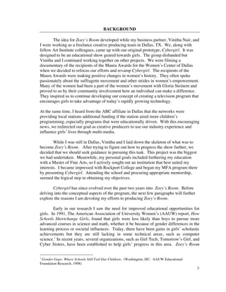 BACKGROUND

       The idea for Zoey’s Room developed while my business partner, Vinitha Nair, and
I were working as a freelance creative producing team in Dallas, TX. We, along with
fellow Art Institute colleagues, came up with our original prototype, Cybergirl. It was
designed to be an educational show geared towards girls. The group disbanded but
Vinitha and I continued working together on other projects. We were filming a
documentary of the recipients of the Maura Awards for the Women’s Center of Dallas
when we decided to refocus our efforts and revamp Cybergirl. The recipients of the
Maura Awards were making positive changes in women’s history. They often spoke
passionately about the suffragette movement and other strides in women’s empowerment.
Many of the women had been a part of the women’s movement with Gloria Steinem and
proved to us by their community involvement how an individual can make a difference.
They inspired us to continue developing our concept of creating a television program that
encourages girls to take advantage of today’s rapidly growing technology.

At the same time, I heard from the ABC affiliate in Dallas that the networks were
providing local stations additional funding if the station aired more children’s
programming, especially programs that were educationally driven. With this encouraging
news, we redirected our goal as creative producers to use our industry experience and
influence girls’ lives through multi-media.

        While I was still in Dallas, Vinitha and I laid down the skeleton of what was to
become Zoey’s Room. After trying to figure out how to progress the show further, we
decided that we should seek guidance in pursuing this task. This project was the biggest
we had undertaken. Meanwhile, my personal goals included furthering my education
with a Master of Fine Arts, so I actively sought out an institution that best suited my
interests. I became impressed with Rockport College and began my MFA program there
by presenting Cybergirl. Attending the school and procuring appropriate mentorship,
seemed the logical step in obtaining my objectives.

       Cybergirl has since evolved over the past two years into Zoey’s Room. Before
delving into the conceptual aspects of the program, the next few paragraphs will further
explore the reasons I am devoting my efforts to producing Zoey’s Room.

        Early in our research I saw the need for improved educational opportunities for
girls. In 1991, The American Association of University Women’s (AAUW) report, How
Schools Shortchange Girls, found that girls were less likely than boys to pursue more
advanced courses in science and math, whether it be because of gender differences in the
learning process or societal influences. Today, there have been gains in girls’ scholastic
achievements but they are still lacking in some technical areas, such as computer
science.1 In recent years, several organizations, such as Girl Tech, Tomorrow’s Girl, and
Cyber Sisters, have been established to help girls’ progress in this area. Zoey’s Room


1
 Gender Gaps: Where Schools Still Fail Our Children. (Washington, DC: AAUW Educational
Foundation Research, 1998)
                                                                                           3
 