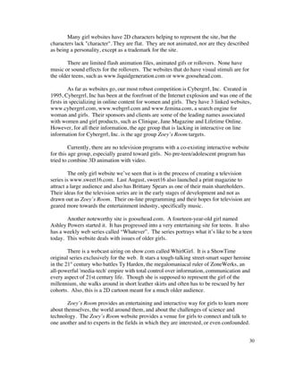 Many girl websites have 2D characters helping to represent the site, but the
characters lack "character". They are flat. They are not animated, nor are they described
as being a personality, except as a trademark for the site.

        There are limited flash animation files, animated gifs or rollovers. None have
music or sound effects for the rollovers. The websites that do have visual stimuli are for
the older teens, such as www.liquidgeneration.com or www.goosehead.com.

         As far as websites go, our most robust competition is Cybergrrl, Inc. Created in
1995, Cybergrrl, Inc has been at the forefront of the Internet explosion and was one of the
firsts in specializing in online content for women and girls. They have 3 linked websites,
www.cybergrrl.com, www.webgrrl.com and www.femina.com, a search engine for
woman and girls. Their sponsors and clients are some of the leading names associated
with women and girl products, such as Clinique, Jane Magazine and Lifetime Online.
However, for all their information, the age group that is lacking in interactive on line
information for Cybergrrl, Inc. is the age group Zoey’s Room targets.

         Currently, there are no television programs with a co-existing interactive website
for this age group, especially geared toward girls. No pre-teen/adolescent program has
tried to combine 3D animation with video.

         The only girl website we’ve seen that is in the process of creating a television
series is www.sweet16.com. Last August, sweet16 also launched a print magazine to
attract a large audience and also has Brittany Spears as one of their main shareholders.
Their ideas for the television series are in the early stages of development and not as
drawn out as Zoey’s Room. Their on-line programming and their hopes for television are
geared more towards the entertainment industry, specifically music.

       Another noteworthy site is goosehead.com. A fourteen-year-old girl named
Ashley Powers started it. It has progressed into a very entertaining site for teens. It also
has a weekly web series called “Whatever”. The series portrays what it’s like to be a teen
today. This website deals with issues of older girls.

        There is a webcast airing on show.com called WhirlGirl. It is a ShowTime
original series exclusively for the web. It stars a tough-talking street-smart super heroine
in the 21st century who battles Ty Harden, the megalomaniacal ruler of ZoneWerks, an
all-powerful 'media-tech' empire with total control over information, communication and
every aspect of 21st century life. Though she is supposed to represent the girl of the
millennium, she walks around in short leather skirts and often has to be rescued by her
cohorts. Also, this is a 2D cartoon meant for a much older audience.

       Zoey’s Room provides an entertaining and interactive way for girls to learn more
about themselves, the world around them, and about the challenges of science and
technology. The Zoey’s Room website provides a venue for girls to connect and talk to
one another and to experts in the fields in which they are interested, or even confounded.


                                                                                              30
 