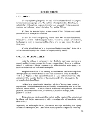 BUSINESS ASPECTS

LEGAL ISSUES

        We investigated ways to protect our ideas and consulted the Library of Congress
for information on copyright laws. We could not submit just an idea. Therefore, we
submitted a well thought out proposal of the television series and website, an example
treatment and preliminary artwork, including Zoey and the ZR logo.

        We found that we could register an idea with the Writers Guild of America and
did that as well to better protect ourselves.

        We have had two lawyers providing counsel for us. One was a relative of mine
the other was a contact I made through my mother. This second lawyer, Mark Pistorious,
has been given equity in our project and has offered to be our legal counsel throughout
the process.

        With the help of Mark, we’re in the process of incorporating Zoey’s Room, Inc as
well as trademarking important elements of the programming concept.


CREATING AN ORGANIZATION

       Under the guidance of our lawyer, we have decided to incorporate ourselves as a
research and development company developing a product, Zoey’s Room, to be sold to a
network or broadcaster. If in the event that we get sold or signed on with a network, we
can revise any contractual obligations at that point.

        The production offices of the company will be in Maine. The animation portions
of the programs and of the website will come from an animation house in either New
York or Los Angeles, as there are limited facilities in Maine for this type of work. The
animation will be under the direction of the principals and will be integrated into the
series and website from Maine.

       Unlike a large manufacturing operation, a television/Website-based venture is
dependent on a small number of creative professionals. Camera and location production
crews are hired as needed. The production staff will include three producers, an associate
producer, a researcher and assistant, a webmaster, a production manager, and a
production assistant.

        The creation and maintenance of the website and the creation of the animation can
be either a work-for-hire arrangement, or with a co-producer who will share in the profits
of the project.

In preparing our business plan for this joint venture, we sought out the help from a group
called Coastal Enterprises, Inc. CEI is a non-profit corporation that provides financing
                                                                                           32
 
