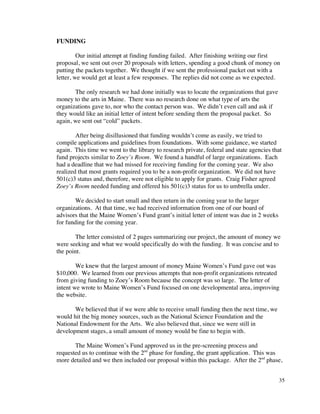 FUNDING

         Our initial attempt at finding funding failed. After finishing writing our first
proposal, we sent out over 20 proposals with letters, spending a good chunk of money on
putting the packets together. We thought if we sent the professional packet out with a
letter, we would get at least a few responses. The replies did not come as we expected.

       The only research we had done initially was to locate the organizations that gave
money to the arts in Maine. There was no research done on what type of arts the
organizations gave to, nor who the contact person was. We didn’t even call and ask if
they would like an initial letter of intent before sending them the proposal packet. So
again, we sent out “cold” packets.

        After being disillusioned that funding wouldn’t come as easily, we tried to
compile applications and guidelines from foundations. With some guidance, we started
again. This time we went to the library to research private, federal and state agencies that
fund projects similar to Zoey’s Room. We found a handful of large organizations. Each
had a deadline that we had missed for receiving funding for the coming year. We also
realized that most grants required you to be a non-profit organization. We did not have
501(c)3 status and, therefore, were not eligible to apply for grants. Craig Fisher agreed
Zoey’s Room needed funding and offered his 501(c)3 status for us to umbrella under.

        We decided to start small and then return in the coming year to the larger
organizations. At that time, we had received information from one of our board of
advisors that the Maine Women’s Fund grant’s initial letter of intent was due in 2 weeks
for funding for the coming year.

       The letter consisted of 2 pages summarizing our project, the amount of money we
were seeking and what we would specifically do with the funding. It was concise and to
the point.

        We knew that the largest amount of money Maine Women’s Fund gave out was
$10,000. We learned from our previous attempts that non-profit organizations retreated
from giving funding to Zoey’s Room because the concept was so large. The letter of
intent we wrote to Maine Women’s Fund focused on one developmental area, improving
the website.

       We believed that if we were able to receive small funding then the next time, we
would hit the big money sources, such as the National Science Foundation and the
National Endowment for the Arts. We also believed that, since we were still in
development stages, a small amount of money would be fine to begin with.

       The Maine Women’s Fund approved us in the pre-screening process and
requested us to continue with the 2nd phase for funding, the grant application. This was
more detailed and we then included our proposal within this package. After the 2nd phase,


                                                                                           35
 