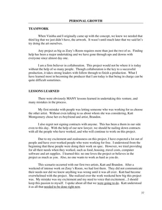 PERSONAL GROWTH

TEAMWORK

        When Vinitha and I originally came up with the concept, we knew we needed that
third leg that we just didn’t have, the artwork. It wasn’t until much later that we said let’s
try doing the art ourselves.

       Any project as big as Zoey’s Room requires more than just the two of us. Finding
help has been a major undertaking and we have gone through ups and downs with
everyone since almost day one.

        I am a firm believer in collaboration. This project would not be where it is today
without the help of so many people. Though collaboration is the key to a successful
production, it takes strong leaders with follow through to finish a production. What I
have learned most in becoming the producer that I am today is that being in charge can be
quite difficult sometimes.


LESSONS LEARNED

      There were obviously MANY lessons learned in undertaking this venture, and
many mistakes in the process.

        My first mistake with people was letting someone who was working for us choose
the other artist. Without even talking to us about whom she was considering, Katt
Montgomery chose her ex-boyfriend and artist, Brandon.

        I also regret not signing contracts with anyone. This has been a thorn in our side
even to this day. With the help of our new lawyer, we should be nailing down contracts
with all the people who have worked, and who will continue to work on this project.

         Due to my excitement and zealousness on this project, I have expected a lot out of
people and have over-worked people who were working for free. I understood from the
beginning that these people were doing their work on spec. However, we tried providing
for all their needs when they worked, such as food, housing, travel costs, computer
software and art supplies. I learned this: no one loves the project or believes in the
project as much as you. Also, no one wants to work as hard as you do.

         This scenario occurred with our first two artists, Katt and Brandon. After a
weekend of intense work on Zoey’s Room, we had lost them. They did not communicate
their needs nor did we know anything was wrong until it was all over. Katt had become
overwhelmed with the project. She realized over the work weekend how big this project
was. My mistake was my excitement and my need to voice that excitement…I should
keep this passion to myself. I spoke about all that we were going to do. Katt understood
it as all that needed to be done right now.
                                                                                             37
 