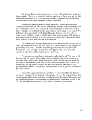We thought Katt was as into the project as we were. But without pay, people lose
interest quickly. Then it was time to fix what had been broken. So we went and saw Katt
and Brandon and asked them to sign a contract in order for us to use the initial artwork
until we could find another artist to pick up where they left off.

       Getting the contracts signed was nearly impossible. Katt claimed she owned
Zoey because she drew her. This was the start of many meetings with lawyers to find out
who owned what. Vinitha and I had already obtained copyright on Zoey’s Room. Katt
knew we had the copyright and verbally agreed that she was working on our project. We
ended up writing a contract for both Katt and Brandon that read when Zoey’s Room
received a net profit they would be reimbursed for their artistic services. This seemed to
appease them and this allowed us to move on to the next artist. From then on, we talked
about contracts up front with everyone we encountered.

        The past two years was a great experience for me, I have learned so much, not just
about my career but also about my work ethics. I’ve come to appreciate my strengths and
point out my weaknesses. With the help of the great mentors and colleagues in the
industry that I have met, I feel my education at Rockport College gave me a solid
direction to take. I am still learning things on a daily basis.

        I’ve learned; you must always remain calm, cool and collected. You must be fair
but above all, you must be able to make your own decisions and be able to stand up to
adversity. There will be many people who disagree with your vision or who would like
to change it. The most important thing is to be willing to hear other sides, consider the
suggestions, and ask yourself pertinent and often hard questions, like would it be a
positive change? Does it fit the project? When you take all this in, you still have to make
your own decision.

        None of the negative experiences or setbacks I’ve encountered has yet daunted
my passion for Zoey’s Room. I strongly believe in the power of this program to provide a
sound, educational forum for adolescent girls after knowing the needs of adolescents and
the limited entertainment vehicles geared specifically to girls between the ages of 11 and
15. The potential of this program is to be a leader in interactive programming.




                                                                                         38
 