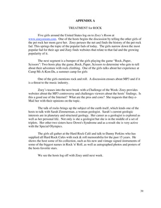 APPENDIX A

                                 TREATMENT for ROCK

        Five girls around the United States log on to Zoey’s Room at
www.zoeysroom.com. One of the hosts begins the discussion by telling the other girls of
the pet rock her mom gave her. Zoey peruses the net and finds the history of the pet rock
fad. This springs the topic of the popular fads of today. The girls narrow down the most
popular fad for their age and Zoey finds websites that relate to that fad and the growing
popularity of it.

       The next segment is a bumper of the girls playing the game “Rock, Paper,
Scissors”: Two hosts play the game, Rock, Paper, Scissors to determine who gets to tell
about their adventure with rock climbing. One of the girls talks about her experience at
Camp Mi-A-Kon-Da, a summer camp for girls

         One of the girls mentions rock and roll. A discussion ensues about MP3 and if it
is a threat to the music industry.

        Zoey’s teases into the next break with a Challenge of the Week: Zoey provides
websites about the MP3 controversy and challenges viewers about the hosts’ findings. Is
this a good use of the Internet? What are the pros and cons? She requests that they e-
Mail her with their opinions on the topic.

         The talk of rocks brings up the subject of the earth itself, which lends one of the
hosts to talk with Sarah Zimmerman, a woman geologist. Sarah’s current geologic
interests are in planetary and structural geology. Her career as a geologist is explored as
well as her personal life. Not only is she a geologist but she is in the middle of a set of
triplets. Her other two sisters have Down's Syndrome and as a result she is very active
with the Special Olympics.

       The girls all gather at the Hard Rock Café and talk to Danny Perkins who has
supplied all Hard Rock Cafes with rock & roll memorabilia for the past 15 years. He
shows the host some of his collection, such as his new and vintage signed instruments of
some of the biggest names in Rock 'n' Roll, as well as autographed photos and posters of
the hosts favorite stars.

       We see the hosts log off with Zoey until next week.




                                                                                               39
 
