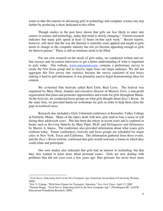 wants to take this interest in advancing girls in technology and computer science one step
further by producing a show dedicated to this effort.

        Though studies in the past have shown that girls are less likely to enter into
careers in science and technology, today that trend is slowly changing.2 Current research
indicates that many girls spend at least 12 hours on-line each week.3 Recent reports,
however, still show that the way the Internet is currently used, applied and taught to girls
needs to change as the computer industry has not yet become appealing enough to girls
for them to pursue.4 There is still an immense niche to be filled.

        For our own research on the needs of girls today, we conducted written and on-
line surveys and on-camera interviews to get a better understanding of what is important
to girls today. Our website, www.zoeysroom.com, contains a preliminary survey to
create the first focus group and to receive input from our target audience. We did not
aggregate this first survey into statistics because the survey consisted of text boxes
making it hard to pull information. It was primarily used to begin brainstorming ideas for
content.

        We co-hosted film festivals called Reel Girls, Real Lives. The festival was
organized by Mary Orear, founder and executive director of Mainely Girls, a non-profit
organization that plans and promotes opportunities and events for girls throughout Maine.
At the festivals, we conducted focus groups on what girls thought about Zoey’s Room. At
the same time, we provided hands-on workshops for girls in order to help them close the
gaps in technical areas.

         Research also included a Girls Unlimited conference at Kennebec Valley College
in Fairfield, Maine. Many of the topics dealt with how girls tend to lose a sense of self
during their adolescent years. This has been the outcry in recent years and is explored in
books such as Reviving Ophelia by Mary Piper, Ph.D. and Delinquents and Debutantes
by Sherrie A. Inness. The conference also provided information about what issues girls
confront today. Future conferences, festivals and focus groups are scheduled for major
cities in New York, Texas and California. The information gathered from these events,
and the Zoey’s Room website, confirmed that girls would welcome a forum in which they
could relate and participate.

       Our own studies also indicated that girls had an interest in technology but that
they also wanted to learn more about personal issues. Girls are now dealing with
problems that did not exist even a few years ago. Peer pressure has never been more




2
  Tech-Savvy: Educating Girls in the New Computer Age (American Association of University Women,
2000)
3
  Eric V. Copage. “Web Sites Clamor for Teenagers' Attention.” New York Times. April 13, 2000
4
  Pamela Haagg. “Tech-Savvy: Educating Girls in the New Computer Age”. (Washington DC: AAUW
Educational Foundation Research, 2000)
                                                                                                   4
 