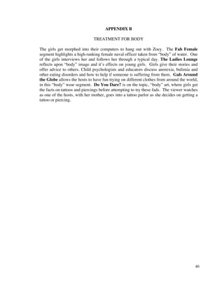 APPENDIX B

                               TREATMENT FOR BODY

The girls get morphed into their computers to hang out with Zoey. The Fab Female
segment highlights a high-ranking female naval officer taken from “body” of water. One
of the girls interviews her and follows her through a typical day. The Ladies Lounge
reflects upon “body” image and it’s effects on young girls. Girls give their stories and
offer advice to others. Child psychologists and educators discuss anorexia, bulimia and
other eating disorders and how to help if someone is suffering from them. Gals Around
the Globe allows the hosts to have fun trying on different clothes from around the world,
in this “body” wear segment. Do You Dare? is on the topic, “body” art, where girls get
the facts on tattoos and piercings before attempting to try these fads. The viewer watches
as one of the hosts, with her mother, goes into a tattoo parlor as she decides on getting a
tattoo or piercing.




                                                                                         40
 