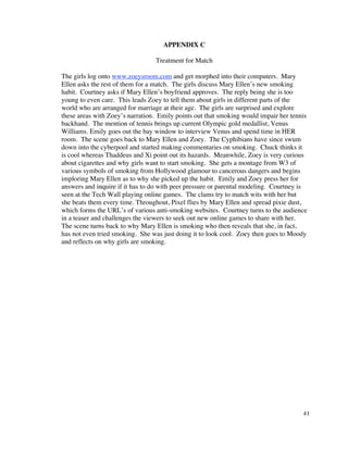 APPENDIX C

                                 Treatment for Match

The girls log onto www.zoeysroom.com and get morphed into their computers. Mary
Ellen asks the rest of them for a match. The girls discuss Mary Ellen’s new smoking
habit. Courtney asks if Mary Ellen’s boyfriend approves. The reply being she is too
young to even care. This leads Zoey to tell them about girls in different parts of the
world who are arranged for marriage at their age. The girls are surprised and explore
these areas with Zoey’s narration. Emily points out that smoking would impair her tennis
backhand. The mention of tennis brings up current Olympic gold medallist, Venus
Williams. Emily goes out the bay window to interview Venus and spend time in HER
room. The scene goes back to Mary Ellen and Zoey. The Cyphibians have since swum
down into the cyberpool and started making commentaries on smoking. Chuck thinks it
is cool whereas Thaddeus and Xi point out its hazards. Meanwhile, Zoey is very curious
about cigarettes and why girls want to start smoking. She gets a montage from W3 of
various symbols of smoking from Hollywood glamour to cancerous dangers and begins
imploring Mary Ellen as to why she picked up the habit. Emily and Zoey press her for
answers and inquire if it has to do with peer pressure or parental modeling. Courtney is
seen at the Tech Wall playing online games. The clams try to match wits with her but
she beats them every time. Throughout, Pixel flies by Mary Ellen and spread pixie dust,
which forms the URL’s of various anti-smoking websites. Courtney turns to the audience
in a teaser and challenges the viewers to seek out new online games to share with her.
The scene turns back to why Mary Ellen is smoking who then reveals that she, in fact,
has not even tried smoking. She was just doing it to look cool. Zoey then goes to Moody
and reflects on why girls are smoking.




                                                                                      41
 