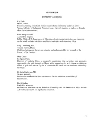 APPENDIX D

                                BOARD OF ADVISORS

Kay Cole
Dallas, Texas
Business planning consultant; women’s activist and community leader; an active
Women’s Center of Dallas and Women’s Issues Network member as well as co-founder
of an electronics company.

Ellen Kelly-Holland
Alexandria, Virginia
Public Affairs, U.S. Department of Education; directs outreach activities and electronic
media which includes television, satellite technologies, and streaming video.

Sally Landsburg, M.A.
Tenants Harbor, Maine
Child psychology and therapy, an educator and author noted for her research of the
Journey of the Heroine.

Mary Orear
Rockport, Maine
Director of Mainely Girls, a non-profit organization that advertises and promotes
opportunities for girls throughout Maine while supporting the work others are doing on
behalf of girls and acts as a point of connection for them and the available community
resources.

Dr. Julia Richerson, MD
McKee, Kentucky
Pediatrician and Board of Directors member for the American Association of
Pediatricians.

David Sadker
Rockville, Maryland
Professor of education at the American University and the Director of Myra Sadker
Advocates; researches sex equity and education.




                                                                                           42
 