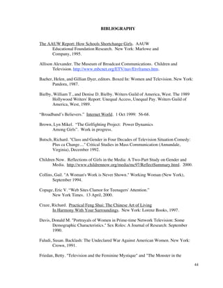 BIBLIOGRAPHY


The AAUW Report: How Schools Shortchange Girls. AAUW
      Educational Foundation Research. New York: Marlowe and
      Company, 1995.

Allison Alexander. The Museum of Broadcast Communications. Children and
       Television. http://www.mbcnet.org/ETV/nav/Etvframes.htm.

Baeher, Helen, and Gillian Dyer, editors. Boxed In: Women and Television. New York:
       Pandora, 1987.

Bielby, William T., and Denise D. Bielby. Writers Guild of America, West. The 1989
       Hollywood Writers' Report: Unequal Access, Unequal Pay. Writers Guild of
       America, West, 1989.

“Broadband’s Believers.” Internet World. 1 Oct 1999: 56-68.

Brown, Lyn Mikel. “The Girlfighting Project: Power Dynamics
      Among Girls”. Work in progress.

Butsch, Richard. "Class and Gender in Four Decades of Television Situation Comedy:
       Plus ca Change...." Critical Studies in Mass Communication (Annandale,
       Virginia), December 1992.

Children Now. Reflections of Girls in the Media: A Two-Part Study on Gender and
       Media. http://www.childrennow.org/media/mc97/ReflectSummary.html. 2000.

Collins, Gail. "A Woman's Work is Never Shown." Working Woman (New York),
       September 1994.

Copage, Eric V. “Web Sites Clamor for Teenagers' Attention.”
      New York Times. 13 April, 2000.

Craze, Richard. Practical Feng Shui: The Chinese Art of Living
       In Harmony With Your Surroundings. New York: Lorenz Books, 1997.

Davis, Donald M. "Portrayals of Women in Prime-time Network Television: Some
       Demographic Characteristics." Sex Roles: A Journal of Research: September
       1990.

Faludi, Susan. Backlash: The Undeclared War Against American Women. New York:
        Crown, 1991.

Friedan, Betty. "Television and the Feminine Mystique" and "The Monster in the

                                                                                      44
 