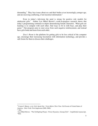 demanding.5 They face issues about sex and their bodies at an increasingly younger age,
and are receiving conflicting, if not incorrect information.6

       Even in today’s television the need is strong for positive role models for
adolescent girls.7 Author Lyn Mikel Brown’s work-in-progress research shows that
today’s programming continues to depict demoralizing female characters. What girls are
learning is to compete with each other, find ways to fit in with boys, and play their
game.8 Our program aims to steer away from such negative reinforcement, and instead
have girls bond and learn from each other.

        Zoey’s Room is the platform for getting girls to be less critical of the computer
age, encourage their increasing fascination with information technology, and provide a
safe forum for them to discuss their challenges.




5
  Connie L Matsui,. et al. Girls Speak Out: Teens Before Their Time. Girl Scouts of United States of
America. (New York: First Impression 2000, 2000)
6
   Ibid.
7
  Lyn Mikel Brown. “The Girlfighting Project: Power Dynamics Among Girls”. Unpublished manuscript.
8
  Ibid.
                                                                                                  5
 